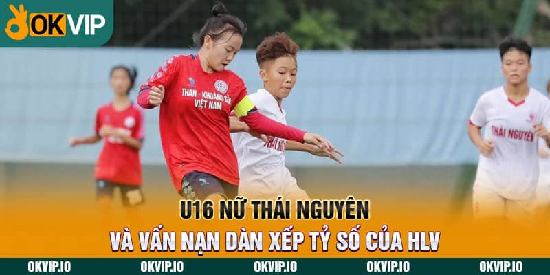 U16 nữ Thái Nguyên và vấn nạn dàn xếp tỷ số của HLV - hình ảnh - uipgeuacpa.top